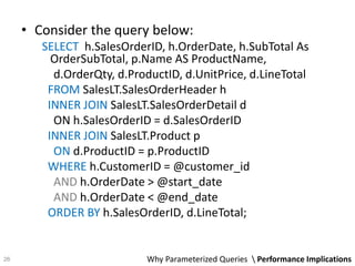 • Consider the query below:
SELECT h.SalesOrderID, h.OrderDate, h.SubTotal As
OrderSubTotal, p.Name AS ProductName,
d.OrderQty, d.ProductID, d.UnitPrice, d.LineTotal
FROM SalesLT.SalesOrderHeader h
INNER JOIN SalesLT.SalesOrderDetail d
ON h.SalesOrderID = d.SalesOrderID
INNER JOIN SalesLT.Product p
ON d.ProductID = p.ProductID
WHERE h.CustomerID = @customer_id
AND h.OrderDate > @start_date
AND h.OrderDate < @end_date
ORDER BY h.SalesOrderID, d.LineTotal;
Why Parameterized Queries  Performance Implications26
 