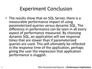Experiment Conclusion
• The results show that on SQL Server, there is a
measurable performance impact of using
parameterized queries versus dynamic SQL. The
difference in performance can be seen in all every
aspect of performance measured. By choosing
dynamic SQL, an application will see response
times that are slower than if parameterized
queries are used. This will ultimately be reflected
in the response time of the application, perhaps
giving the user the impression that application
performance is sluggish.
Why Parameterized Queries  Performance Implications28
 