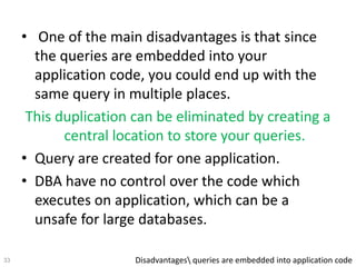• One of the main disadvantages is that since
the queries are embedded into your
application code, you could end up with the
same query in multiple places.
This duplication can be eliminated by creating a
central location to store your queries.
• Query are created for one application.
• DBA have no control over the code which
executes on application, which can be a
unsafe for large databases.
Disadvantages queries are embedded into application code33
 
