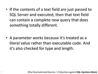 • If the contents of a text field are just passed to
SQL Server and executed, then that text field
can contain a complete new query that does
something totally different.
• A parameter works because it‘s treated as a
literal value rather than executable code. And
it's also checked for type and length.
Why Parameterized Queries  Protection against SQL Injection Attack6
 