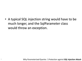• A typical SQL injection string would have to be
much longer, and the SqlParameter class
would throw an exception.
Why Parameterized Queries  Protection against SQL Injection Attack7
 