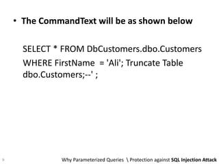 • The CommandText will be as shown below
SELECT * FROM DbCustomers.dbo.Customers
WHERE FirstName = 'Ali'; Truncate Table
dbo.Customers;--' ;
Why Parameterized Queries  Protection against SQL Injection Attack9
 