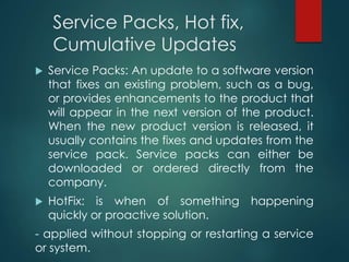 Service Packs, Hot fix,
Cumulative Updates
 Service Packs: An update to a software version
that fixes an existing problem, such as a bug,
or provides enhancements to the product that
will appear in the next version of the product.
When the new product version is released, it
usually contains the fixes and updates from the
service pack. Service packs can either be
downloaded or ordered directly from the
company.
 HotFix: is when of something happening
quickly or proactive solution.
- applied without stopping or restarting a service
or system.
 