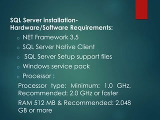 SQL Server installation-
Hardware/Software Requirements:
o NET Framework 3.5
o SQL Server Native Client
o SQL Server Setup support files
o Windows service pack
o Processor :
Processor type: Minimum: 1.0 GHz,
Recommended: 2.0 GHz or faster
RAM 512 MB & Recommended: 2.048
GB or more
 