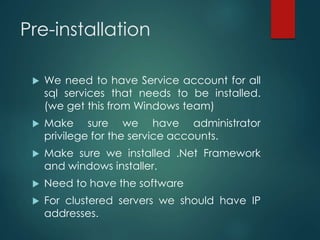 Pre-installation
 We need to have Service account for all
sql services that needs to be installed.
(we get this from Windows team)
 Make sure we have administrator
privilege for the service accounts.
 Make sure we installed .Net Framework
and windows installer.
 Need to have the software
 For clustered servers we should have IP
addresses.
 