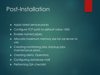 Post-Installation
 Apply latest service packs
 Configure TCP ports to default value 1433
 Enable named pipes.
 Allocate maximum memory size for sql server to
use.
 Creating monitoring jobs, backup jobs,
maintenance plans,…
 Creating alerts, Operators
 Configuring database mail
 Performing QA checklist
 