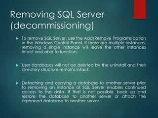 Removing SQL Server
(decommissioning)
 To remove SQL Server, use the Add/Remove Programs option
in the Windows Control Panel. If there are multiple instances,
removing a single instance will leave the other instances
intact and able to function.
 User databases will not be deleted by the uninstall and their
directory structure remains intact.
 Detaching and copying a database to another server prior
to removing an instance of SQL Server enables continued
access to the data. If that is not possible, back up and
restore the database to another server or attach the
orphaned database to another server.
 