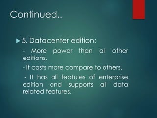 Continued..
 5. Datacenter edition:
- More power than all other
editions.
- It costs more compare to others.
- It has all features of enterprise
edition and supports all data
related features.
 