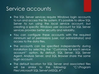 Service accounts
 The SQL Server services require Windows login accounts
to run and access the file system. It’s possible to allow SQL
Server to run using the local service account, but
creating a specific Windows user account for SQL Server
services provides better security and reliability.
 You can configure these accounts with the required
minimum set of permissions (user, not administrator) and
access to the data files.
 The accounts can be specified independently during
installation by selecting the ‘‘Customize for each service
account’’ option. By default, SQL Server, SQL Server
Agent, Analysis Server, and SQL Browser share the same
login account.
 The default location for SQL Server and associated files
will be similar to the following: “C:Program
FilesMicrosoft SQL ServerMSSQL.#”.
 