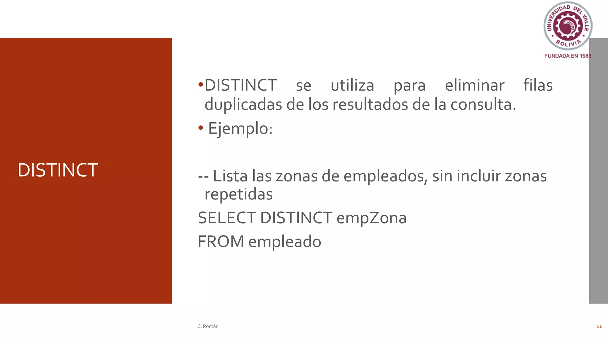 DISTINCT
•DISTINCT se utiliza para eliminar filas
duplicadas de los resultados de la consulta.
• Ejemplo:
-- Lista las zonas de empleados, sin incluir zonas
repetidas
SELECT DISTINCT empZona
FROM empleado
C. Román 11
 