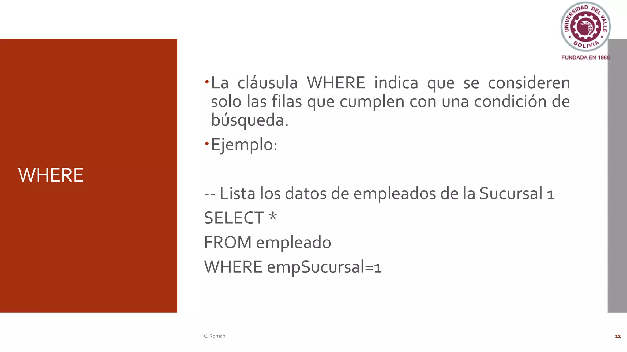 WHERE
La cláusula WHERE indica que se consideren
solo las filas que cumplen con una condición de
búsqueda.
Ejemplo:
-- Lista los datos de empleados de la Sucursal 1
SELECT *
FROM empleado
WHERE empSucursal=1
C. Román 12
 