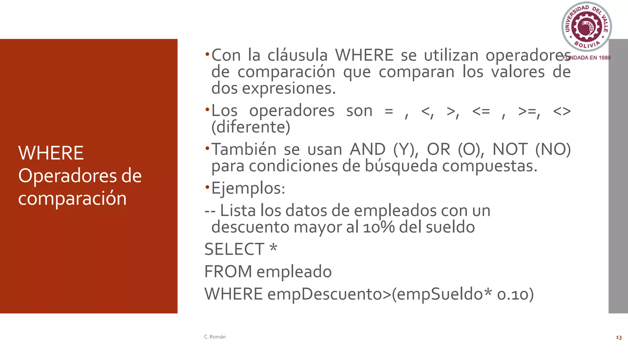 WHERE
Operadores de
comparación
Con la cláusula WHERE se utilizan operadores
de comparación que comparan los valores de
dos expresiones.
Los operadores son = , <, >, <= , >=, <>
(diferente)
También se usan AND (Y), OR (O), NOT (NO)
para condiciones de búsqueda compuestas.
Ejemplos:
-- Lista los datos de empleados con un
descuento mayor al 10% del sueldo
SELECT *
FROM empleado
WHERE empDescuento>(empSueldo* 0.10)
C. Román 13
 