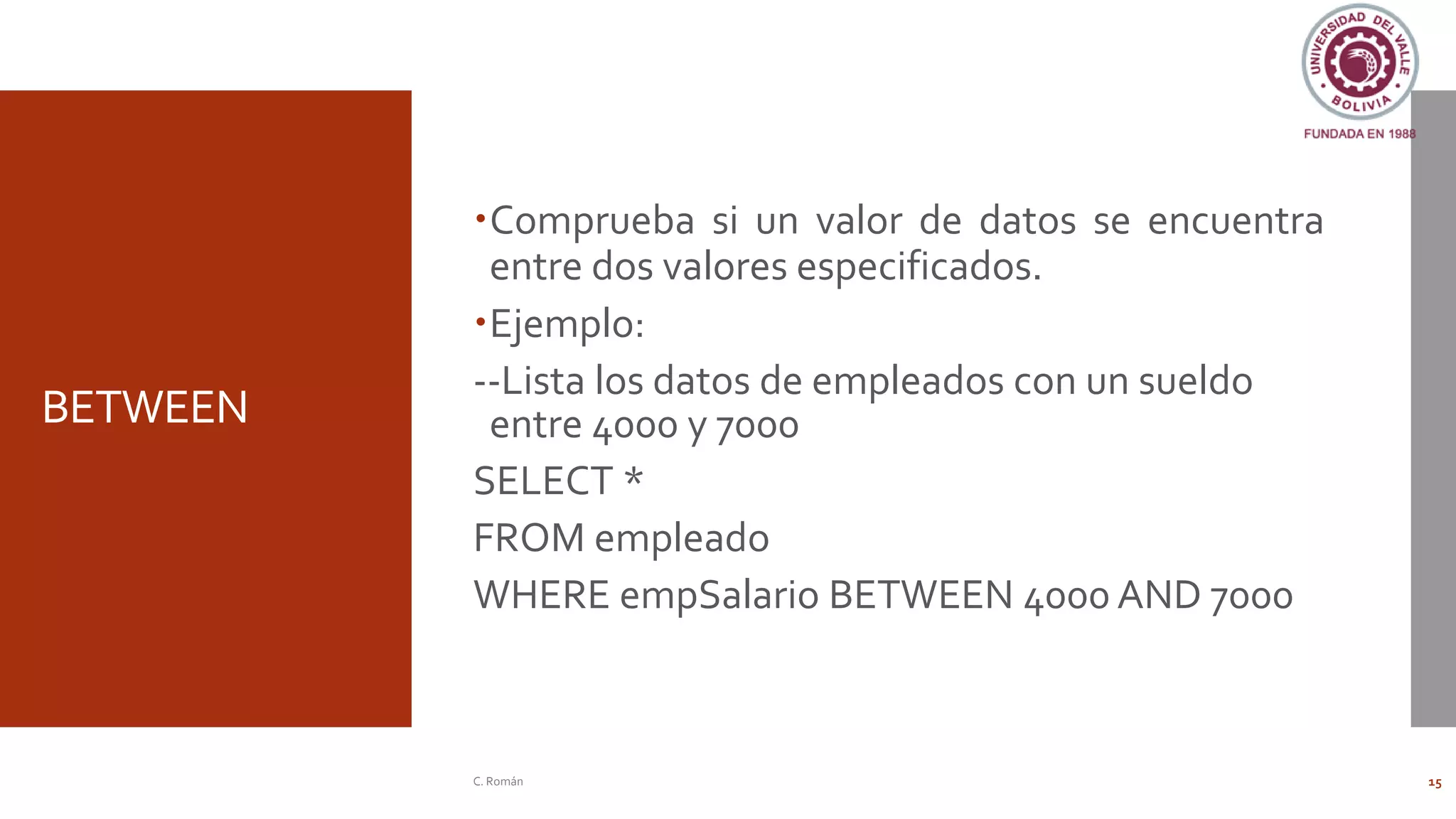 BETWEEN
Comprueba si un valor de datos se encuentra
entre dos valores especificados.
Ejemplo:
--Lista los datos de empleados con un sueldo
entre 4000 y 7000
SELECT *
FROM empleado
WHERE empSalario BETWEEN 4000 AND 7000
C. Román 15
 