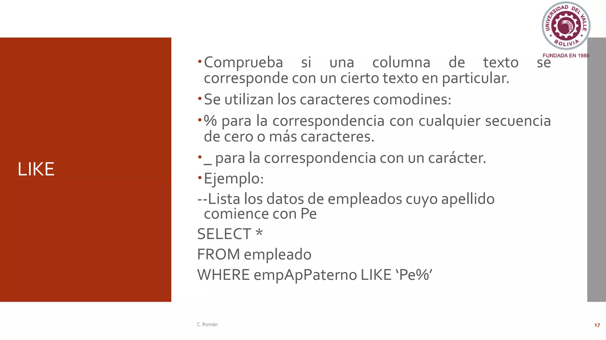 LIKE
Comprueba si una columna de texto se
corresponde con un cierto texto en particular.
Se utilizan los caracteres comodines:
% para la correspondencia con cualquier secuencia
de cero o más caracteres.
_ para la correspondencia con un carácter.
Ejemplo:
--Lista los datos de empleados cuyo apellido
comience con Pe
SELECT *
FROM empleado
WHERE empApPaterno LIKE ‘Pe%’
C. Román 17
 