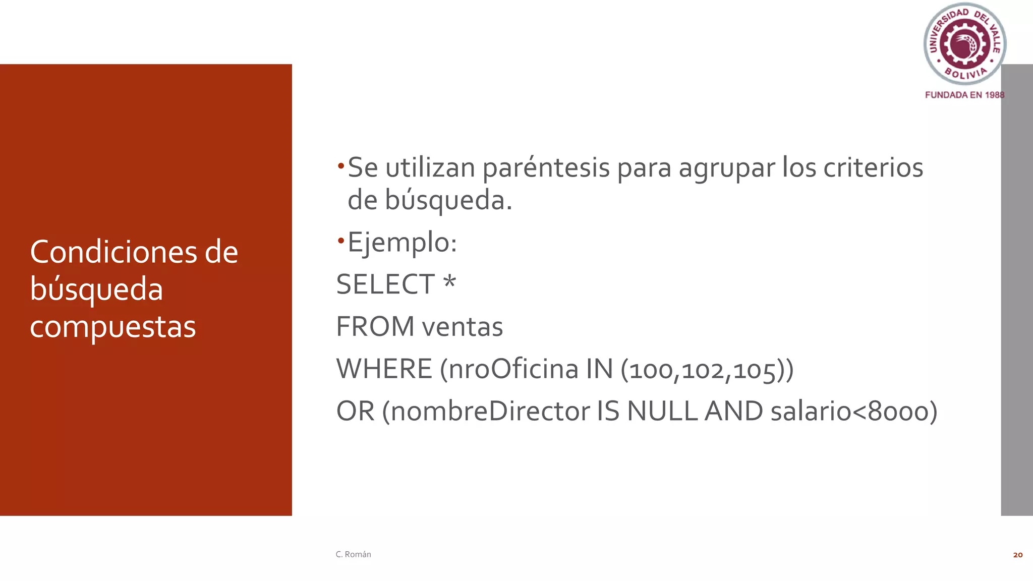 Condiciones de
búsqueda
compuestas
Se utilizan paréntesis para agrupar los criterios
de búsqueda.
Ejemplo:
SELECT *
FROM ventas
WHERE (nroOficina IN (100,102,105))
OR (nombreDirector IS NULL AND salario<8000)
C. Román 20
 