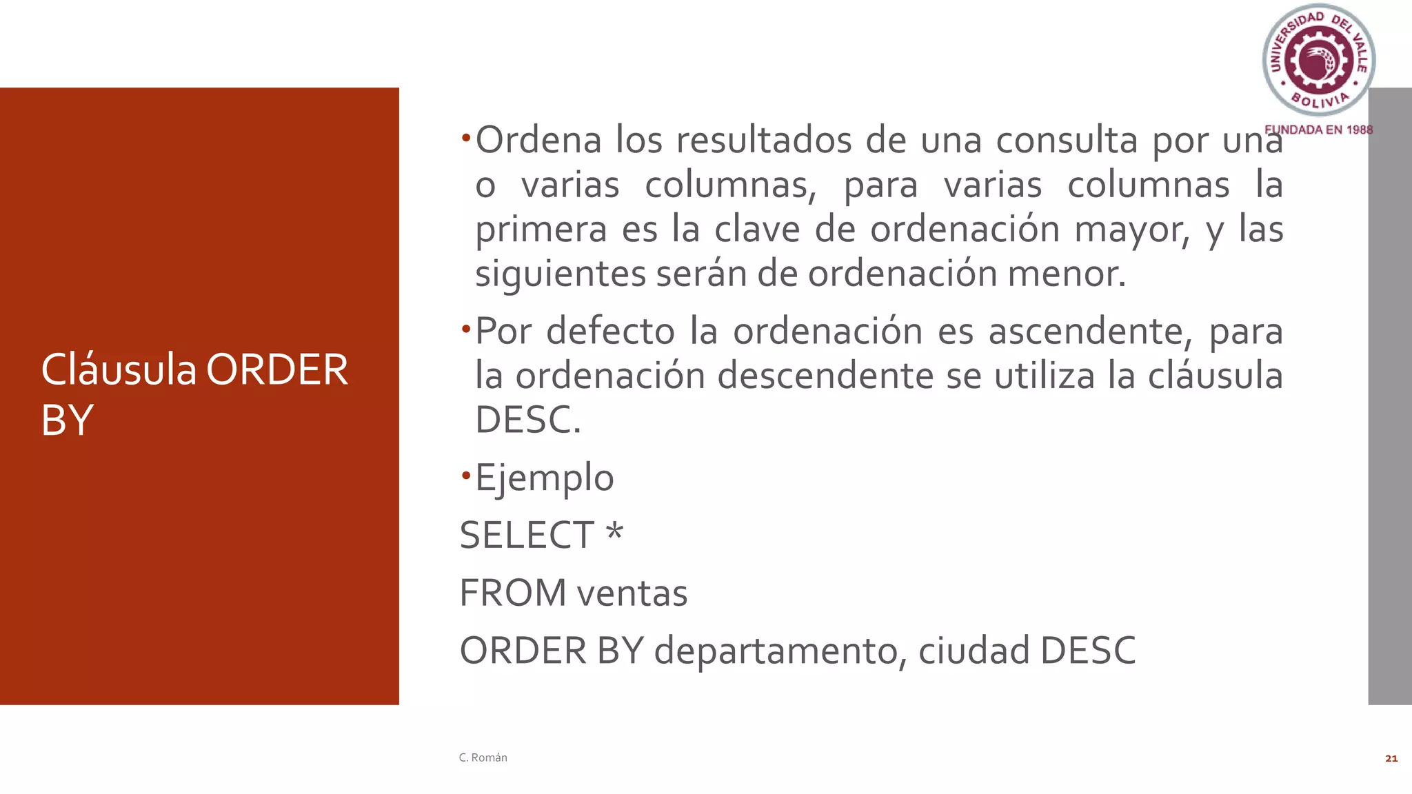 CláusulaORDER
BY
Ordena los resultados de una consulta por una
o varias columnas, para varias columnas la
primera es la clave de ordenación mayor, y las
siguientes serán de ordenación menor.
Por defecto la ordenación es ascendente, para
la ordenación descendente se utiliza la cláusula
DESC.
Ejemplo
SELECT *
FROM ventas
ORDER BY departamento, ciudad DESC
C. Román 21
 