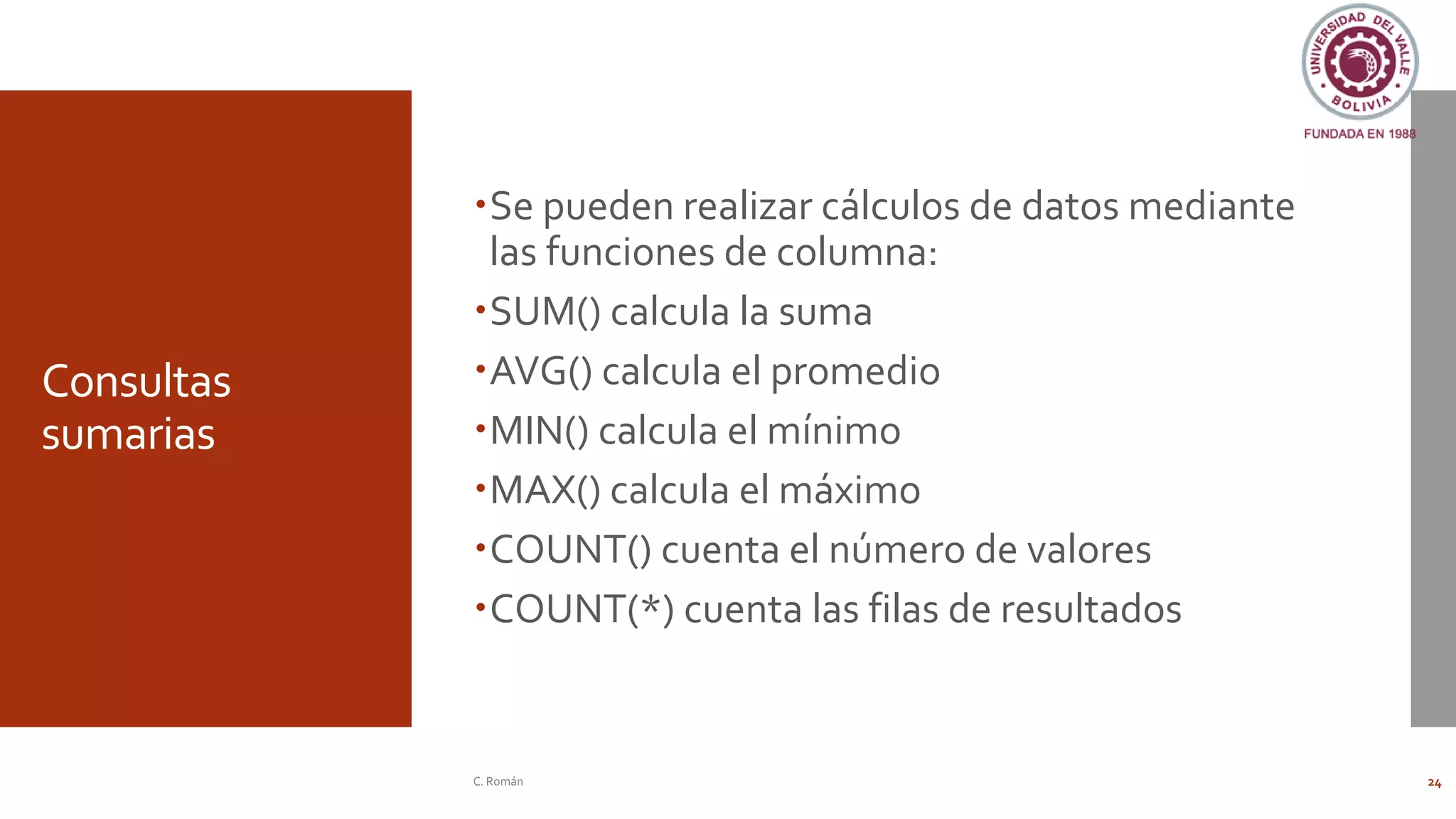 Consultas
sumarias
Se pueden realizar cálculos de datos mediante
las funciones de columna:
SUM() calcula la suma
AVG() calcula el promedio
MIN() calcula el mínimo
MAX() calcula el máximo
COUNT() cuenta el número de valores
COUNT(*) cuenta las filas de resultados
C. Román 24
 