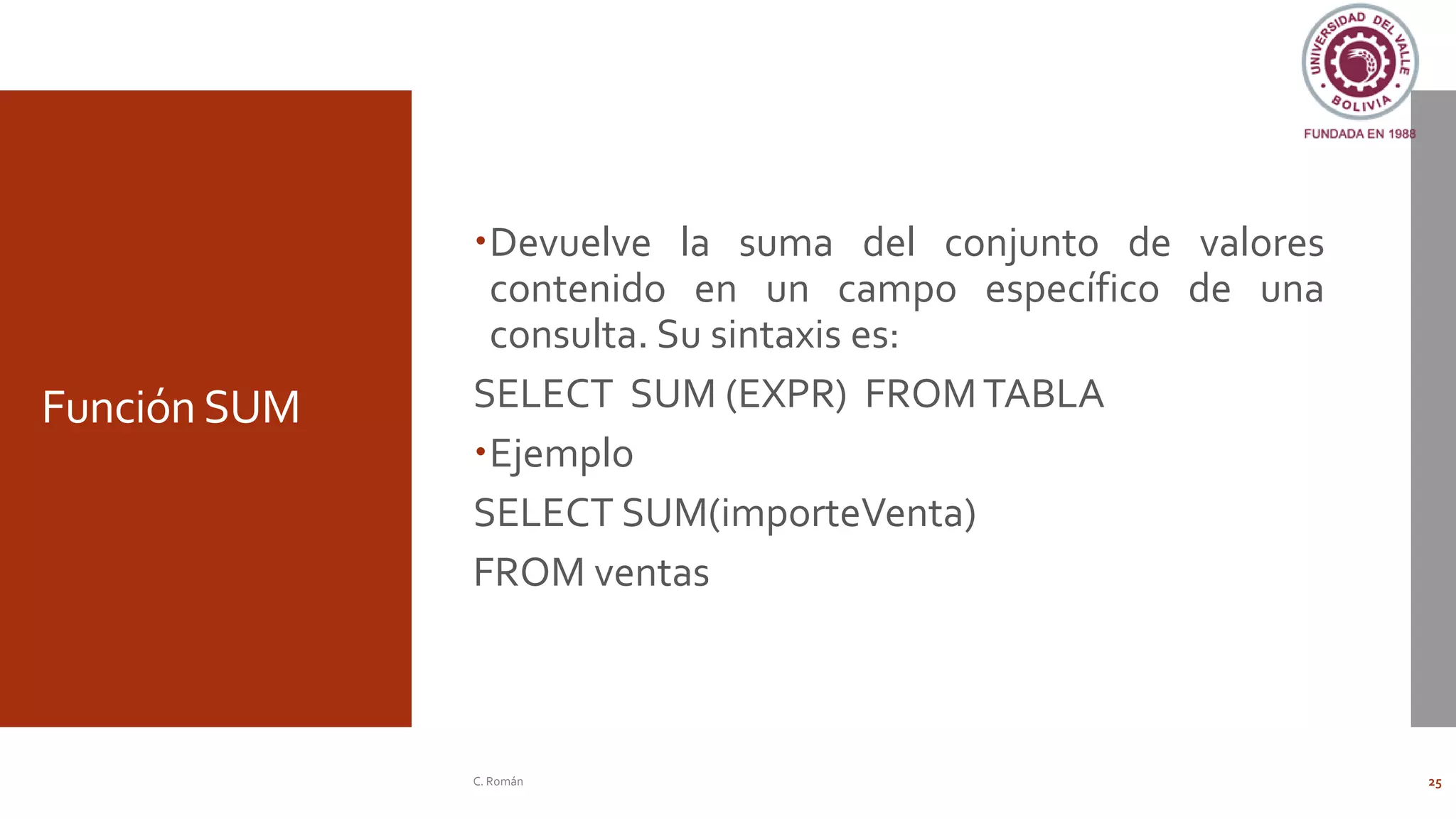 Función SUM
Devuelve la suma del conjunto de valores
contenido en un campo específico de una
consulta. Su sintaxis es:
SELECT SUM (EXPR) FROMTABLA
Ejemplo
SELECT SUM(importeVenta)
FROM ventas
C. Román 25
 