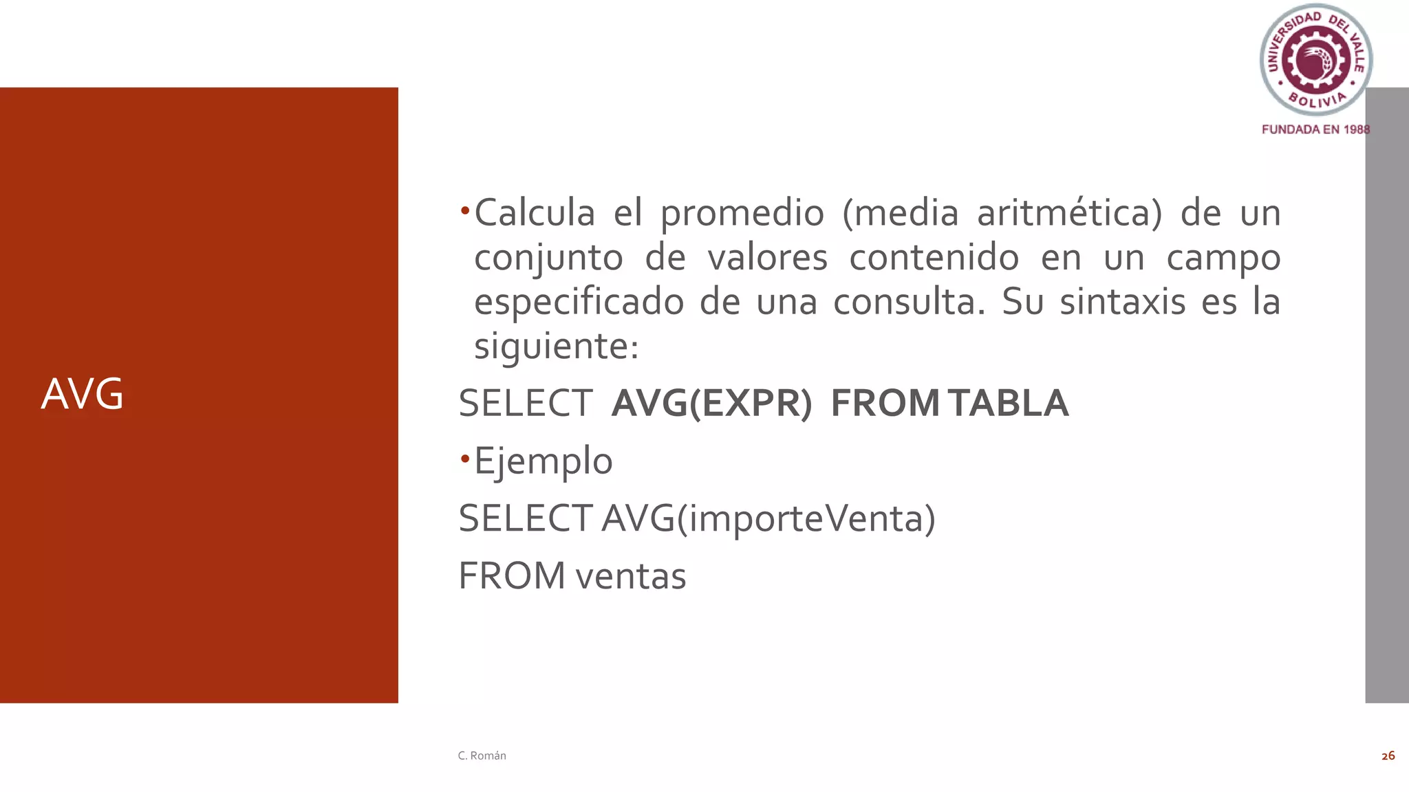 AVG
Calcula el promedio (media aritmética) de un
conjunto de valores contenido en un campo
especificado de una consulta. Su sintaxis es la
siguiente:
SELECT AVG(EXPR) FROMTABLA
Ejemplo
SELECT AVG(importeVenta)
FROM ventas
C. Román 26
 