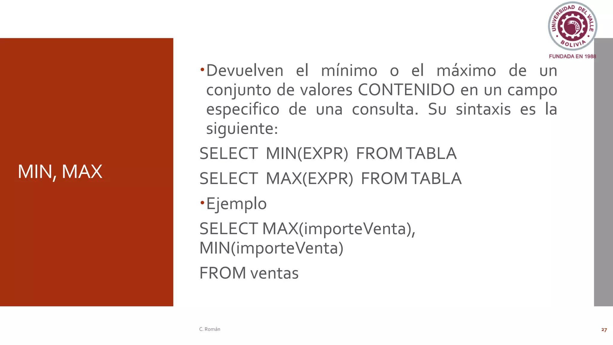 MIN, MAX
Devuelven el mínimo o el máximo de un
conjunto de valores CONTENIDO en un campo
especifico de una consulta. Su sintaxis es la
siguiente:
SELECT MIN(EXPR) FROMTABLA
SELECT MAX(EXPR) FROMTABLA
Ejemplo
SELECT MAX(importeVenta),
MIN(importeVenta)
FROM ventas
C. Román 27
 