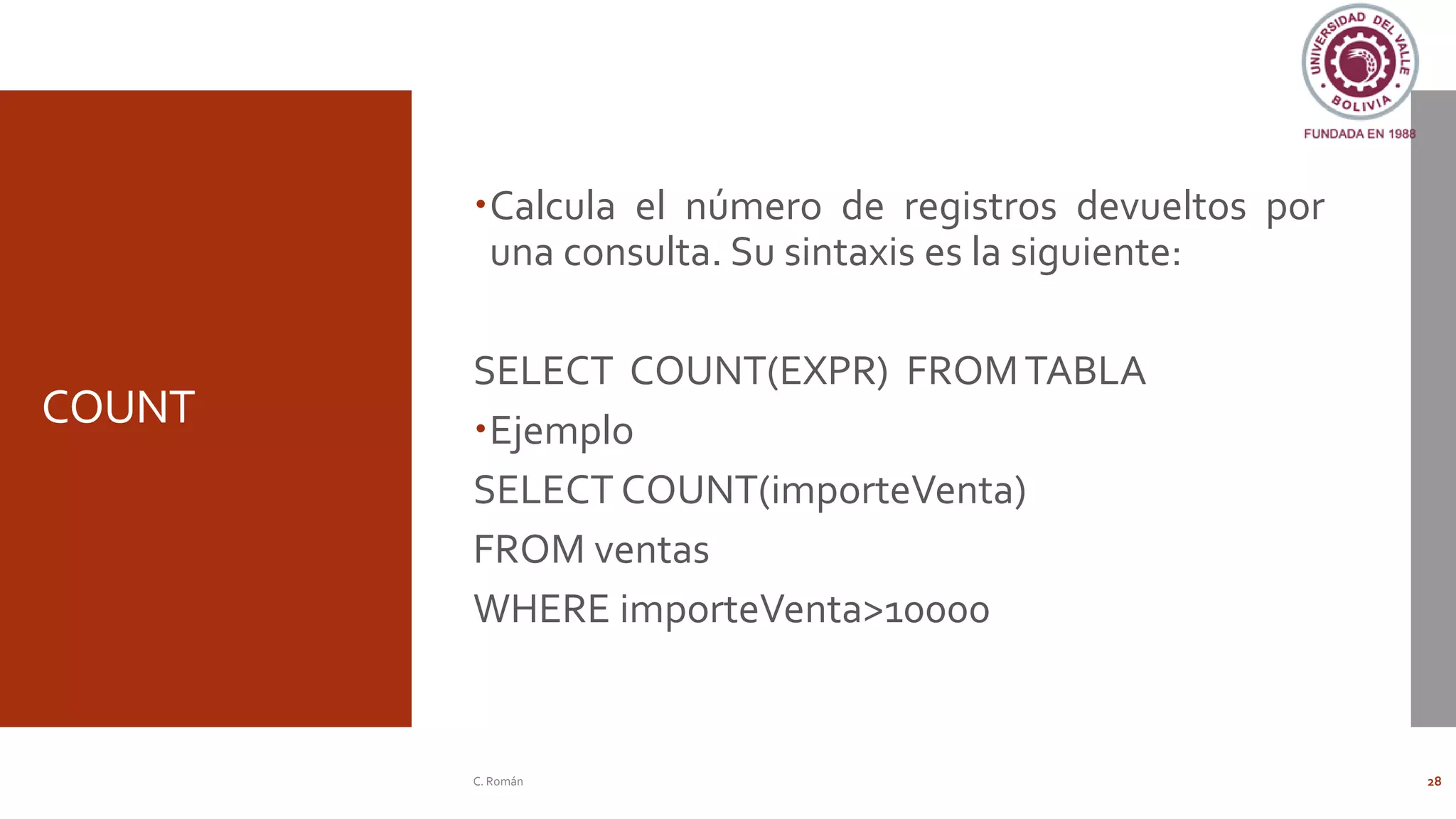 COUNT
Calcula el número de registros devueltos por
una consulta. Su sintaxis es la siguiente:
SELECT COUNT(EXPR) FROMTABLA
Ejemplo
SELECT COUNT(importeVenta)
FROM ventas
WHERE importeVenta>10000
C. Román 28
 