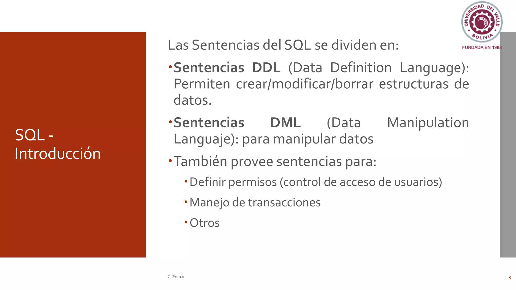 SQL -
Introducción
Las Sentencias del SQL se dividen en:
Sentencias DDL (Data Definition Language):
Permiten crear/modificar/borrar estructuras de
datos.
Sentencias DML (Data Manipulation
Languaje): para manipular datos
También provee sentencias para:
Definir permisos (control de acceso de usuarios)
Manejo de transacciones
Otros
C. Román 3
 
