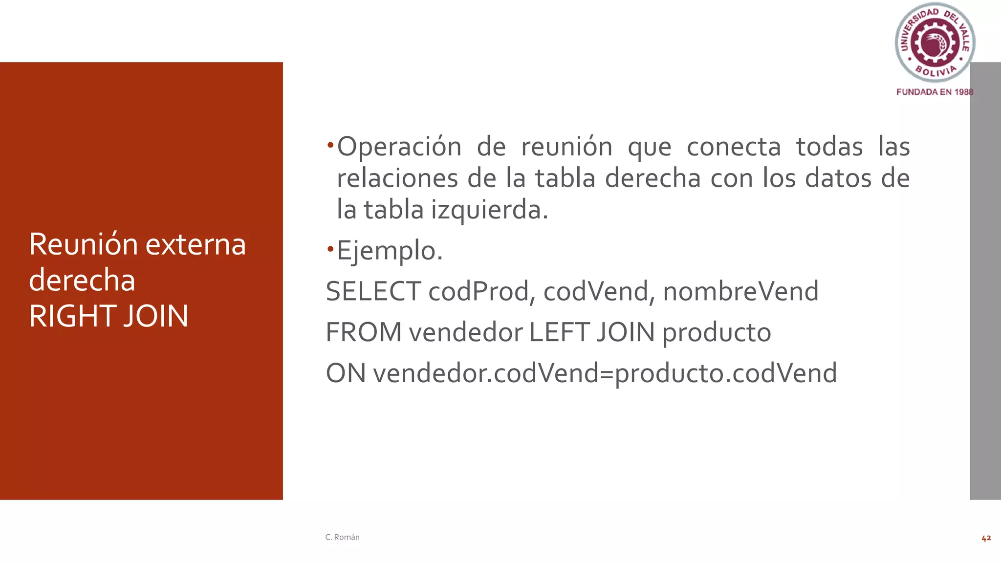 Reunión externa
derecha
RIGHT JOIN
Operación de reunión que conecta todas las
relaciones de la tabla derecha con los datos de
la tabla izquierda.
Ejemplo.
SELECT codProd, codVend, nombreVend
FROM vendedor LEFT JOIN producto
ON vendedor.codVend=producto.codVend
C. Román 42
 