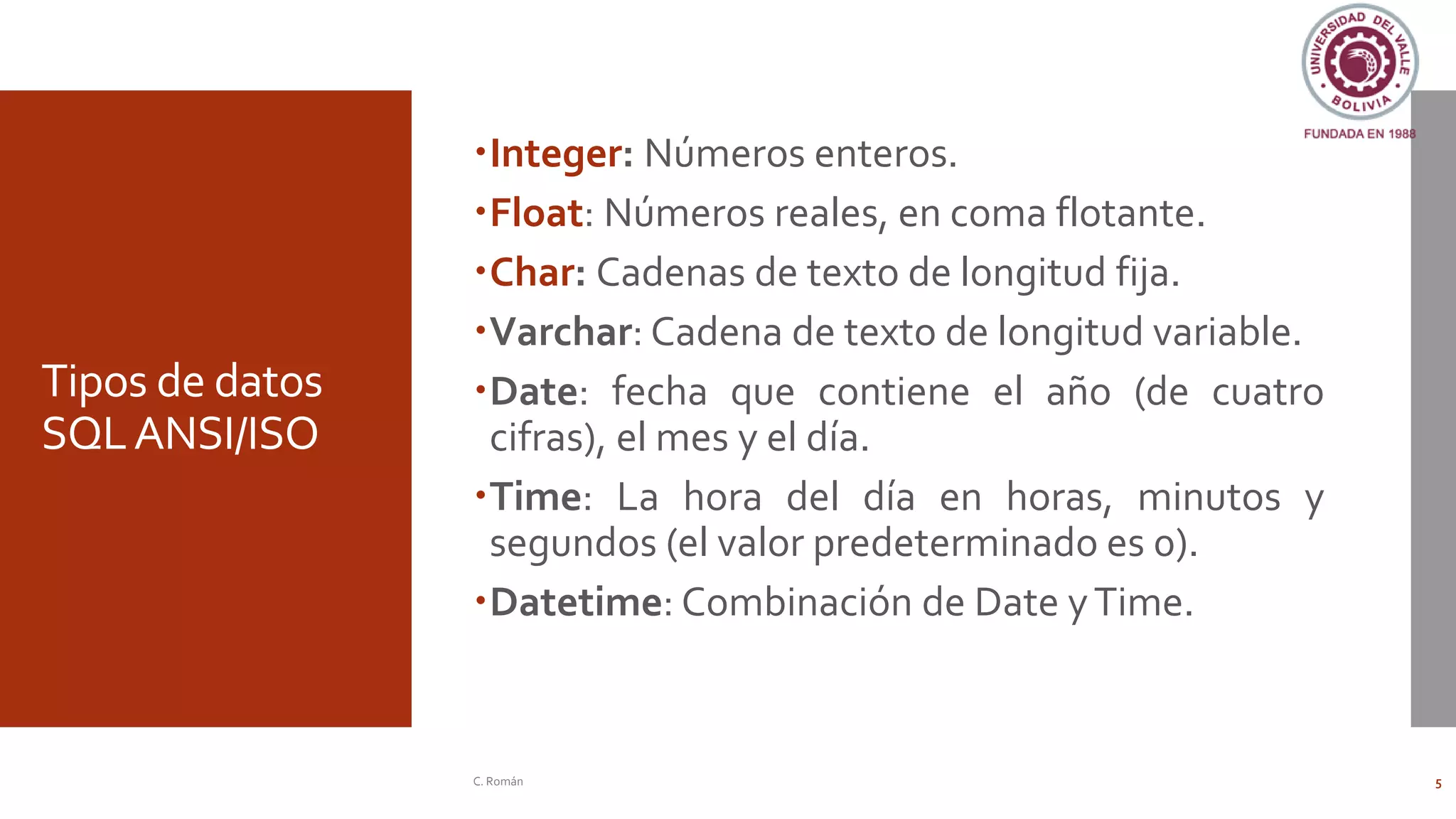 Tipos de datos
SQLANSI/ISO
Integer: Números enteros.
Float: Números reales, en coma flotante.
Char: Cadenas de texto de longitud fija.
Varchar: Cadena de texto de longitud variable.
Date: fecha que contiene el año (de cuatro
cifras), el mes y el día.
Time: La hora del día en horas, minutos y
segundos (el valor predeterminado es 0).
Datetime: Combinación de Date yTime.
C. Román 5
 