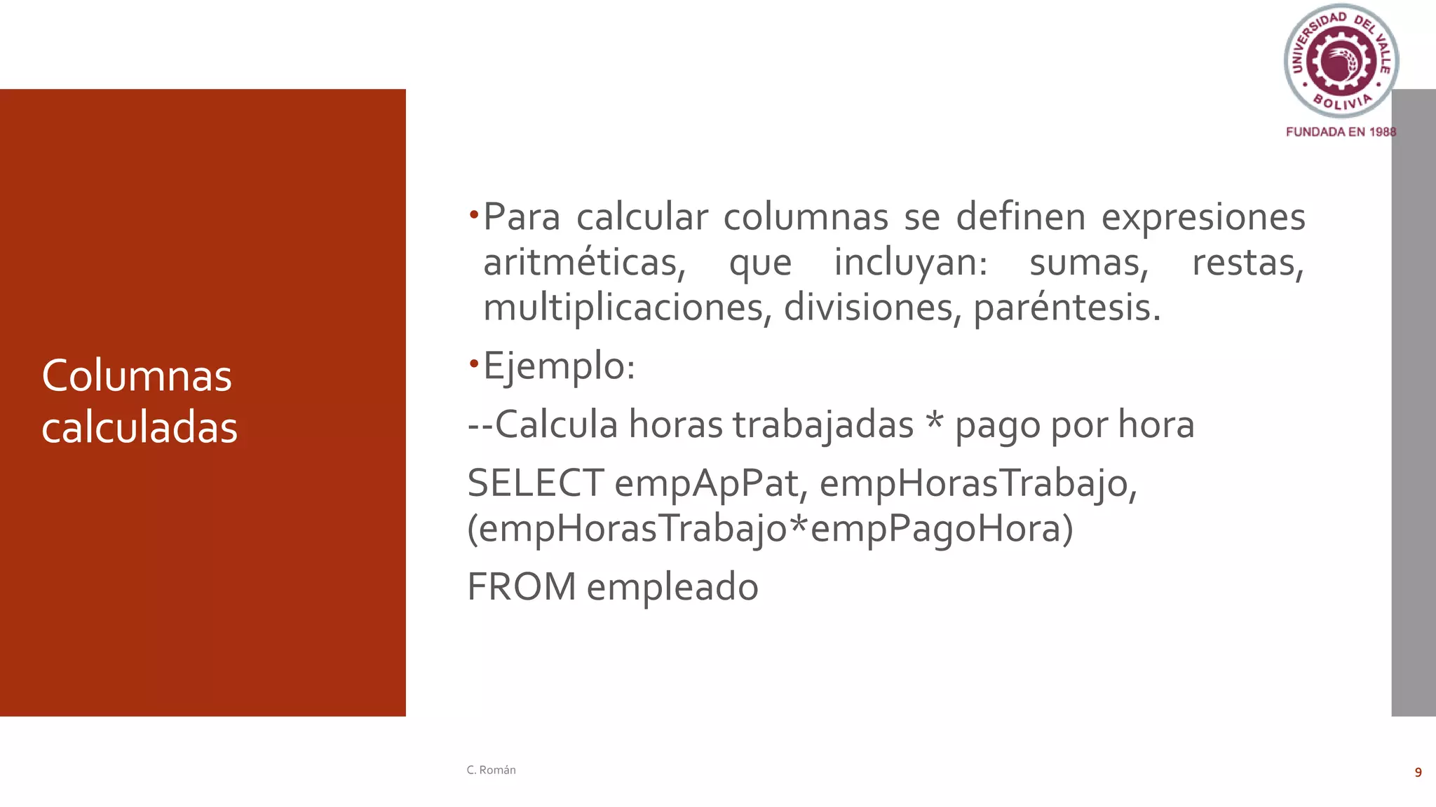 Columnas
calculadas
Para calcular columnas se definen expresiones
aritméticas, que incluyan: sumas, restas,
multiplicaciones, divisiones, paréntesis.
Ejemplo:
--Calcula horas trabajadas * pago por hora
SELECT empApPat, empHorasTrabajo,
(empHorasTrabajo*empPagoHora)
FROM empleado
C. Román 9
 