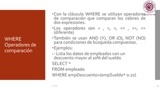 WHERE
Operadores de
comparación
Con la cláusula WHERE se utilizan operadores
de comparación que comparan los valores de
dos expresiones.
Los operadores son = , <, >, <= , >=, <>
(diferente)
También se usan AND (Y), OR (O), NOT (NO)
para condiciones de búsqueda compuestas.
Ejemplos:
-- Lista los datos de empleados con un
descuento mayor al 10% del sueldo
SELECT *
FROM empleado
WHERE empDescuento>(empSueldo* 0.10)
C. Román 13
 