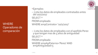 WHERE
Operadores de
comparación
Ejemplos:
-- Lista los datos de empleados contratados antes
del 10/1/2017
SELECT *
FROM empleado
WHERE empContrato< ‘10/1/2017’
-- Lista los datos de empleados con el apellido Perez
y que tengan mas de 5 años de antiguedad
SELECT *
FROM empleado
WHERE empApPaterno=‘Perez’AND
empAntiguedad>5
C. Román 14
 