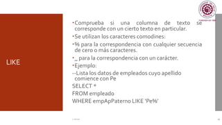 LIKE
Comprueba si una columna de texto se
corresponde con un cierto texto en particular.
Se utilizan los caracteres comodines:
% para la correspondencia con cualquier secuencia
de cero o más caracteres.
_ para la correspondencia con un carácter.
Ejemplo:
--Lista los datos de empleados cuyo apellido
comience con Pe
SELECT *
FROM empleado
WHERE empApPaterno LIKE ‘Pe%’
C. Román 17
 