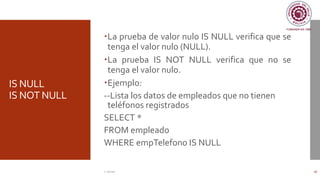 IS NULL
IS NOT NULL
La prueba de valor nulo IS NULL verifica que se
tenga el valor nulo (NULL).
La prueba IS NOT NULL verifica que no se
tenga el valor nulo.
Ejemplo:
--Lista los datos de empleados que no tienen
teléfonos registrados
SELECT *
FROM empleado
WHERE empTelefono IS NULL
C. Román 18
 