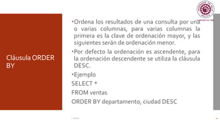 CláusulaORDER
BY
Ordena los resultados de una consulta por una
o varias columnas, para varias columnas la
primera es la clave de ordenación mayor, y las
siguientes serán de ordenación menor.
Por defecto la ordenación es ascendente, para
la ordenación descendente se utiliza la cláusula
DESC.
Ejemplo
SELECT *
FROM ventas
ORDER BY departamento, ciudad DESC
C. Román 21
 