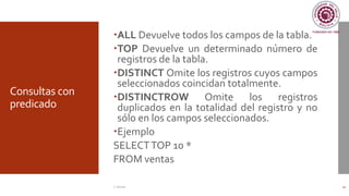 Consultas con
predicado
ALL Devuelve todos los campos de la tabla.
TOP Devuelve un determinado número de
registros de la tabla.
DISTINCT Omite los registros cuyos campos
seleccionados coincidan totalmente.
DISTINCTROW Omite los registros
duplicados en la totalidad del registro y no
sólo en los campos seleccionados.
Ejemplo
SELECTTOP 10 *
FROM ventas
C. Román 22
 