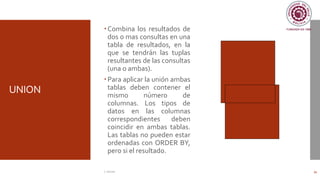 UNION
Combina los resultados de
dos o mas consultas en una
tabla de resultados, en la
que se tendrán las tuplas
resultantes de las consultas
(una o ambas).
Para aplicar la unión ambas
tablas deben contener el
mismo número de
columnas. Los tipos de
datos en las columnas
correspondientes deben
coincidir en ambas tablas.
Las tablas no pueden estar
ordenadas con ORDER BY,
pero si el resultado.
C. Román 34
 