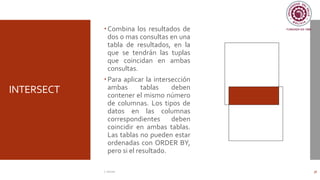 INTERSECT
Combina los resultados de
dos o mas consultas en una
tabla de resultados, en la
que se tendrán las tuplas
que coincidan en ambas
consultas.
Para aplicar la intersección
ambas tablas deben
contener el mismo número
de columnas. Los tipos de
datos en las columnas
correspondientes deben
coincidir en ambas tablas.
Las tablas no pueden estar
ordenadas con ORDER BY,
pero si el resultado.
C. Román 36
 