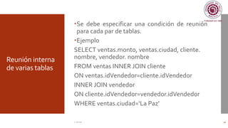 Reunión interna
de varias tablas
Se debe especificar una condición de reunión
para cada par de tablas.
Ejemplo
SELECT ventas.monto, ventas.ciudad, cliente.
nombre, vendedor. nombre
FROM ventas INNER JOIN cliente
ON ventas.idVendedor=cliente.idVendedor
INNER JOIN vendedor
ON cliente.idVendedor=vendedor.idVendedor
WHERE ventas.ciudad=‘La Paz’
C. Román 40
 