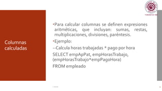 Columnas
calculadas
Para calcular columnas se definen expresiones
aritméticas, que incluyan: sumas, restas,
multiplicaciones, divisiones, paréntesis.
Ejemplo:
--Calcula horas trabajadas * pago por hora
SELECT empApPat, empHorasTrabajo,
(empHorasTrabajo*empPagoHora)
FROM empleado
C. Román 9
 