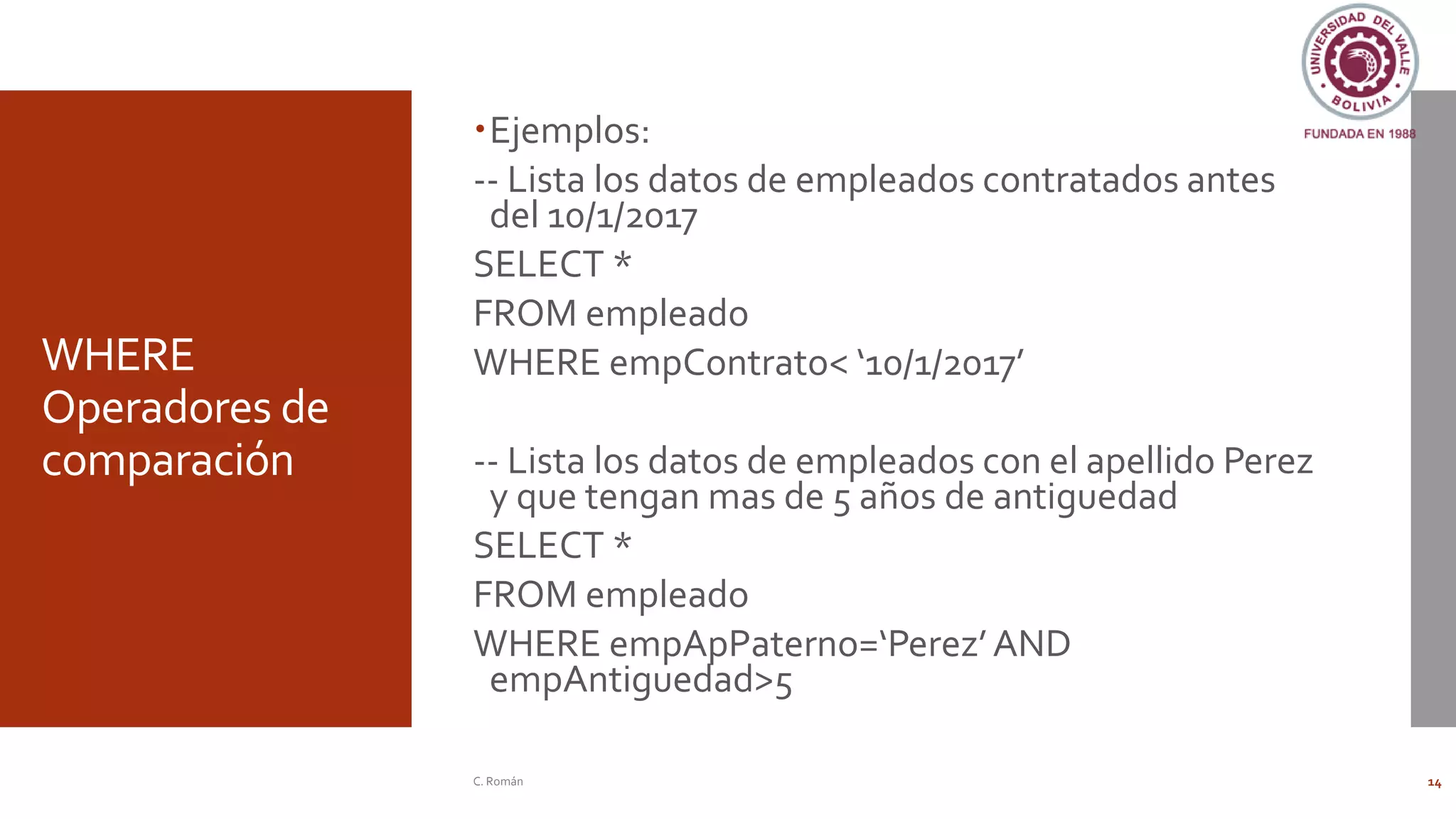 WHERE
Operadores de
comparación
Ejemplos:
-- Lista los datos de empleados contratados antes
del 10/1/2017
SELECT *
FROM empleado
WHERE empContrato< ‘10/1/2017’
-- Lista los datos de empleados con el apellido Perez
y que tengan mas de 5 años de antiguedad
SELECT *
FROM empleado
WHERE empApPaterno=‘Perez’AND
empAntiguedad>5
C. Román 14
 