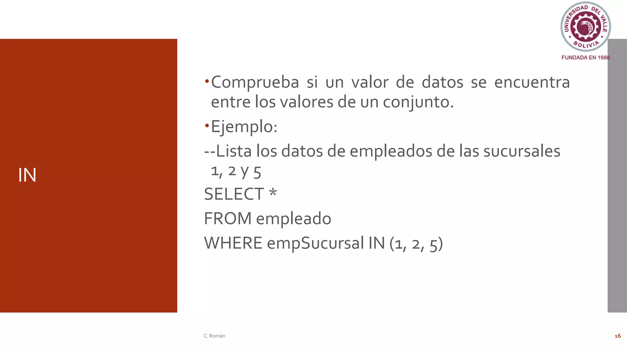 IN
Comprueba si un valor de datos se encuentra
entre los valores de un conjunto.
Ejemplo:
--Lista los datos de empleados de las sucursales
1, 2 y 5
SELECT *
FROM empleado
WHERE empSucursal IN (1, 2, 5)
C. Román 16
 
