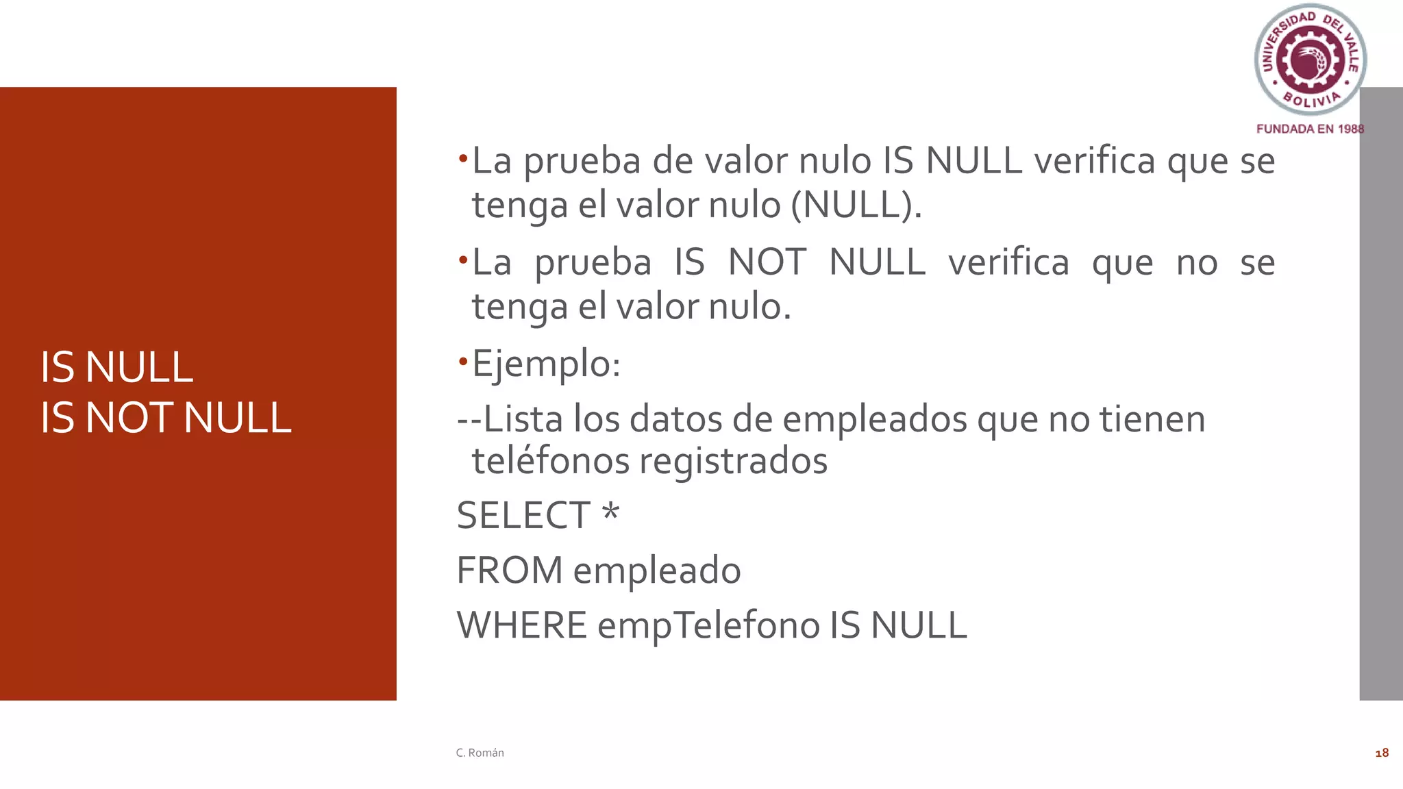 IS NULL
IS NOT NULL
La prueba de valor nulo IS NULL verifica que se
tenga el valor nulo (NULL).
La prueba IS NOT NULL verifica que no se
tenga el valor nulo.
Ejemplo:
--Lista los datos de empleados que no tienen
teléfonos registrados
SELECT *
FROM empleado
WHERE empTelefono IS NULL
C. Román 18
 