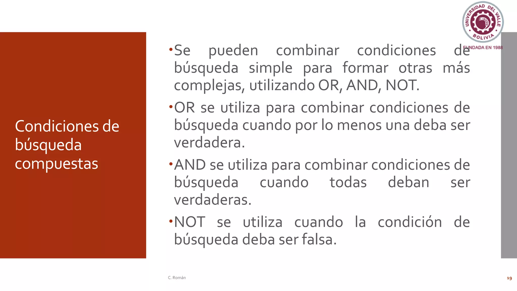 Condiciones de
búsqueda
compuestas
Se pueden combinar condiciones de
búsqueda simple para formar otras más
complejas, utilizando OR, AND, NOT.
OR se utiliza para combinar condiciones de
búsqueda cuando por lo menos una deba ser
verdadera.
AND se utiliza para combinar condiciones de
búsqueda cuando todas deban ser
verdaderas.
NOT se utiliza cuando la condición de
búsqueda deba ser falsa.
C. Román 19
 
