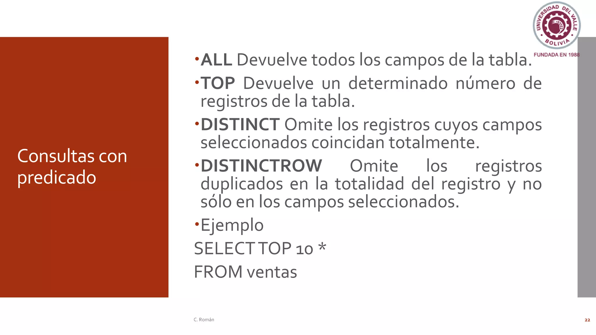 Consultas con
predicado
ALL Devuelve todos los campos de la tabla.
TOP Devuelve un determinado número de
registros de la tabla.
DISTINCT Omite los registros cuyos campos
seleccionados coincidan totalmente.
DISTINCTROW Omite los registros
duplicados en la totalidad del registro y no
sólo en los campos seleccionados.
Ejemplo
SELECTTOP 10 *
FROM ventas
C. Román 22
 