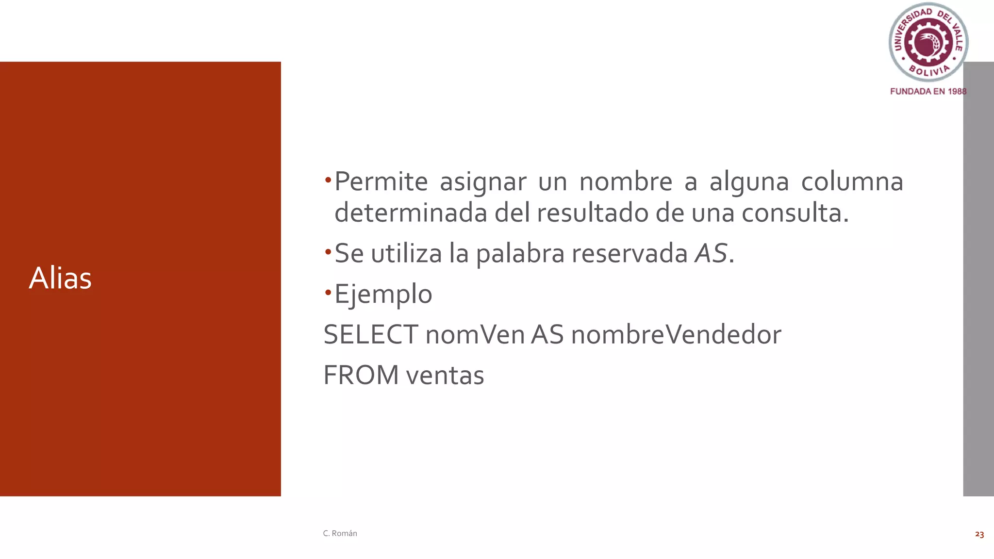 Alias
Permite asignar un nombre a alguna columna
determinada del resultado de una consulta.
Se utiliza la palabra reservada AS.
Ejemplo
SELECT nomVen AS nombreVendedor
FROM ventas
C. Román 23
 