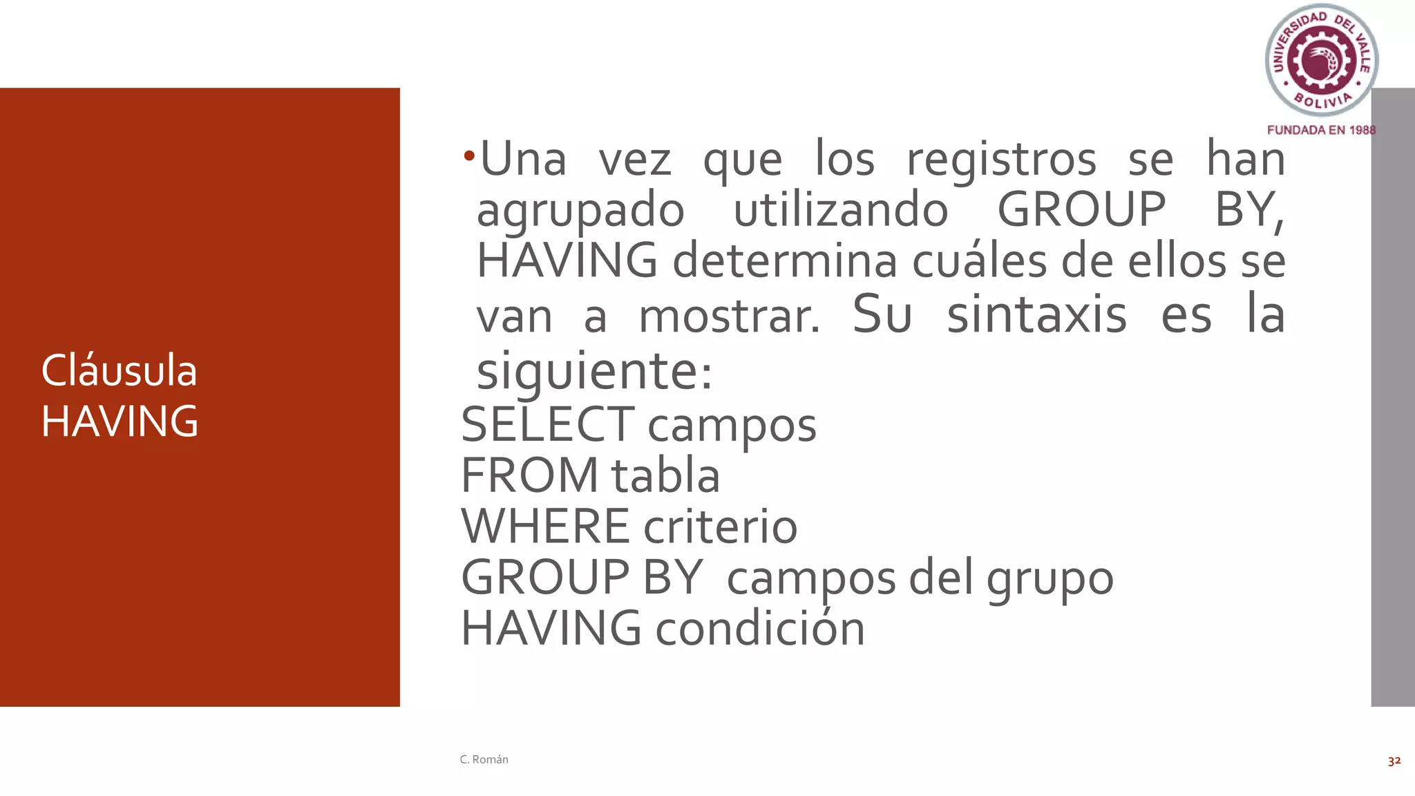 Cláusula
HAVING
Una vez que los registros se han
agrupado utilizando GROUP BY,
HAVING determina cuáles de ellos se
van a mostrar. Su sintaxis es la
siguiente:
SELECT campos
FROM tabla
WHERE criterio
GROUP BY campos del grupo
HAVING condición
C. Román 32
 