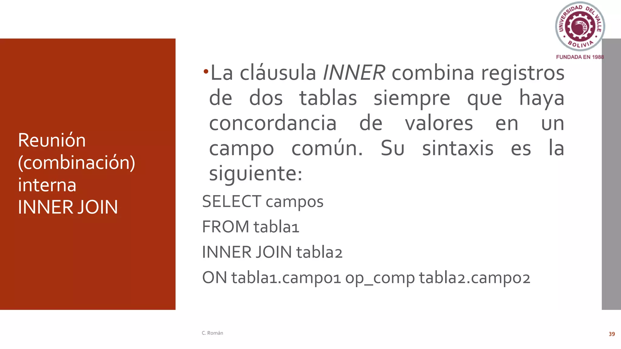 Reunión
(combinación)
interna
INNER JOIN
La cláusula INNER combina registros
de dos tablas siempre que haya
concordancia de valores en un
campo común. Su sintaxis es la
siguiente:
SELECT campos
FROM tabla1
INNER JOIN tabla2
ON tabla1.campo1 op_comp tabla2.campo2
C. Román 39
 