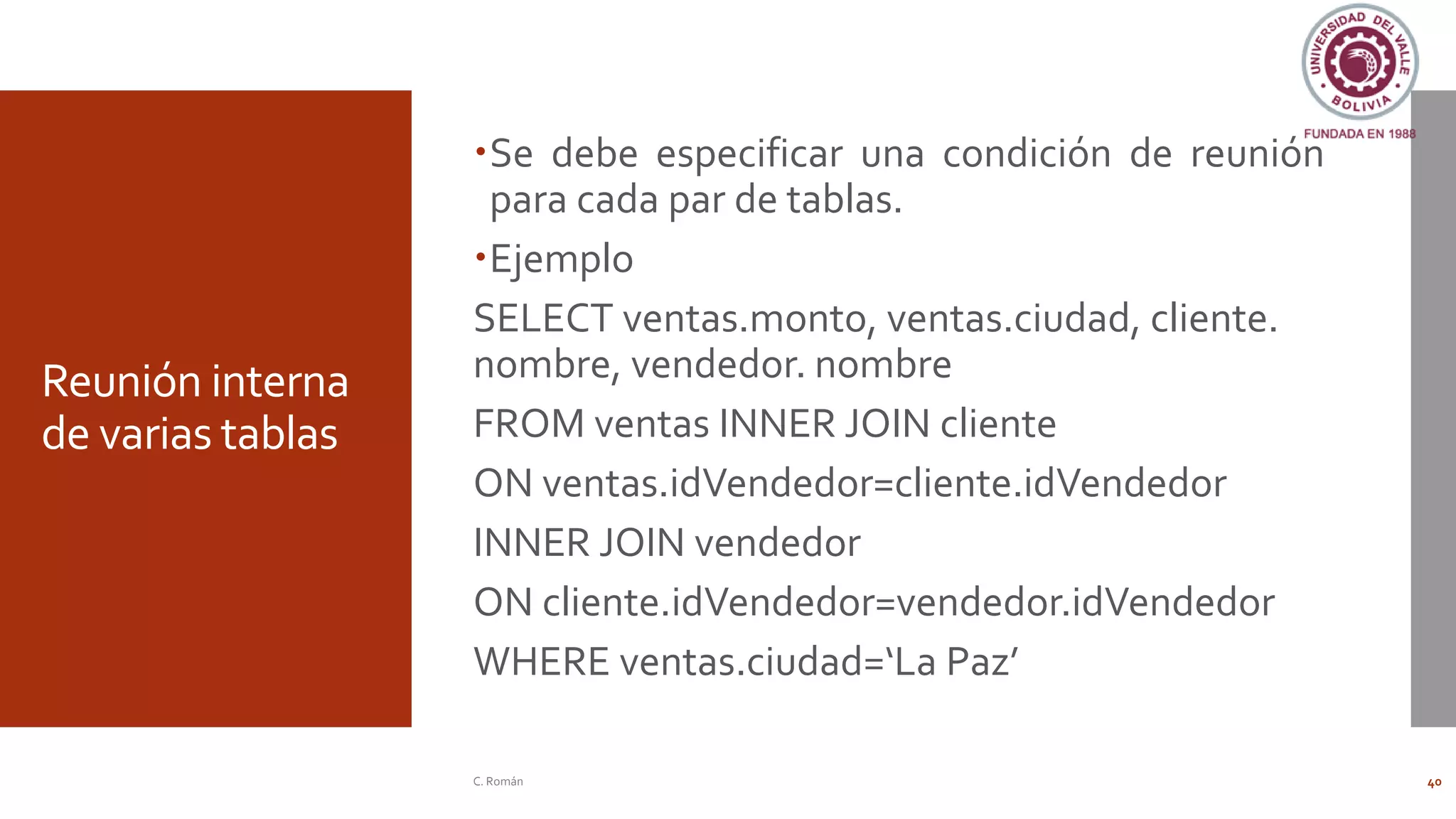 Reunión interna
de varias tablas
Se debe especificar una condición de reunión
para cada par de tablas.
Ejemplo
SELECT ventas.monto, ventas.ciudad, cliente.
nombre, vendedor. nombre
FROM ventas INNER JOIN cliente
ON ventas.idVendedor=cliente.idVendedor
INNER JOIN vendedor
ON cliente.idVendedor=vendedor.idVendedor
WHERE ventas.ciudad=‘La Paz’
C. Román 40
 