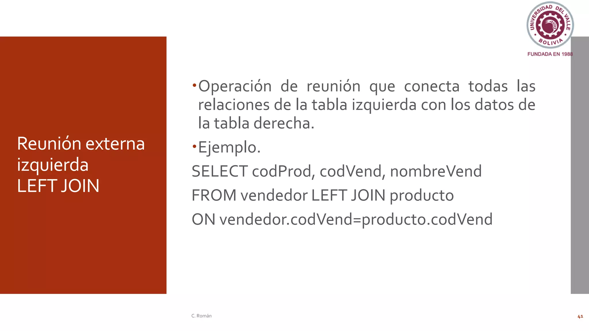 Reunión externa
izquierda
LEFTJOIN
Operación de reunión que conecta todas las
relaciones de la tabla izquierda con los datos de
la tabla derecha.
Ejemplo.
SELECT codProd, codVend, nombreVend
FROM vendedor LEFT JOIN producto
ON vendedor.codVend=producto.codVend
C. Román 41
 