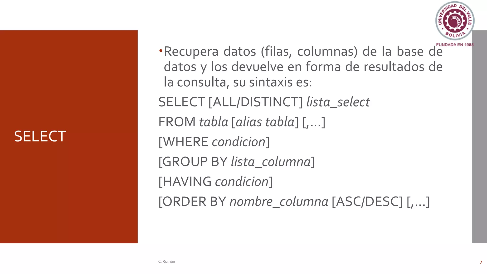 SELECT
Recupera datos (filas, columnas) de la base de
datos y los devuelve en forma de resultados de
la consulta, su sintaxis es:
SELECT [ALL/DISTINCT] lista_select
FROM tabla [alias tabla] [,...]
[WHERE condicion]
[GROUP BY lista_columna]
[HAVING condicion]
[ORDER BY nombre_columna [ASC/DESC] [,...]
C. Román 7
 